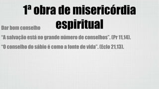 1ª obra de misericórdia
espiritualDar bom conselho
“A salvação está no grande número de conselhos”. (Pr 11,14).
“O conselho do sábio é como a fonte de vida”. (Eclo 21,13).
 