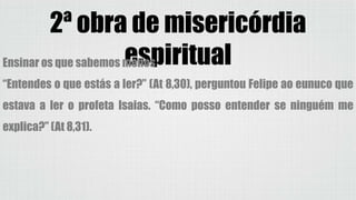 2ª obra de misericórdia
espiritualEnsinar os que sabemos menos
“Entendes o que estás a ler?” (At 8,30), perguntou Felipe ao eunuco que
estava a ler o profeta Isaias. “Como posso entender se ninguém me
explica?” (At 8,31).
 
