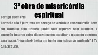 3ª obra de misericórdia
espiritualCorrigir quem erra
Correção não é juízo, mas um serviço de verdade e amor ao irmão. Deve
ser exercida com firmeza porém sem aspereza sem humilhar. A
correção fraterna exige discernimento: escolher o momento oportuno
para assim, “reconduzir à vida um irmão que estava se perdendo”. ( Tg
5,19; Sl 51,15).
 