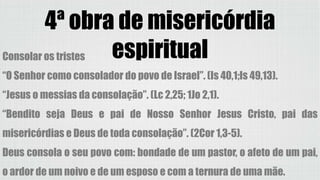 4ª obra de misericórdia
espiritualConsolar os tristes
“O Senhor como consolador do povo de Israel”. (Is 40,1;Is 49,13).
“Jesus o messias da consolação”. (Lc 2,25; 1Jo 2,1).
“Bendito seja Deus e pai de Nosso Senhor Jesus Cristo, pai das
misericórdias e Deus de toda consolação”. (2Cor 1,3-5).
Deus consola o seu povo com: bondade de um pastor, o afeto de um pai,
o ardor de um noivo e de um esposo e com a ternura de uma mãe.
 