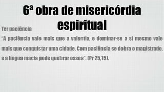 6ª obra de misericórdia
espiritualTer paciência
“A paciência vale mais que a valentia, e dominar-se a si mesmo vale
mais que conquistar uma cidade. Com paciência se dobra o magistrado,
e a língua macia pode quebrar ossos”. (Pr 25,15).
 