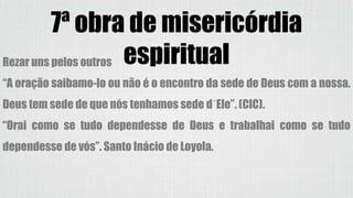7ª obra de misericórdia
espiritualRezar uns pelos outros
“A oração saibamo-lo ou não é o encontro da sede de Deus com a nossa.
Deus tem sede de que nós tenhamos sede d´Ele”. (CIC).
“Orai como se tudo dependesse de Deus e trabalhai como se tudo
dependesse de vós”. Santo Inácio de Loyola.
 