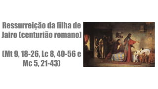 Ressurreição da filha de
Jairo (centurião romano)
(Mt 9, 18-26, Lc 8, 40-56 e
Mc 5, 21-43)
 