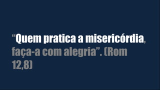 “Quem pratica a misericórdia,
faça-a com alegria”. (Rom
12,8)
 