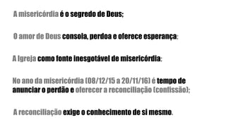 A misericórdia é o segredo de Deus;
O amor de Deus consola, perdoa e oferece esperança;
A Igreja como fonte inesgotável de misericórdia;
No ano da misericórdia (08/12/15 a 20/11/16) é tempo de
anunciar o perdão e oferecer a reconciliação (confissão);
A reconciliação exige o conhecimento de si mesmo.
 
