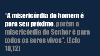 “A misericórdia do homem é
para seu próximo, porém a
misericórdia do Senhor é para
todos os seres vivos”. (Eclo
18,12)
 
