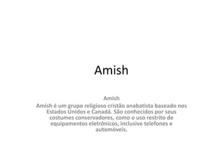 Amish
Amish
Amish é um grupo religioso cristão anabatista baseado nos
Estados Unidos e Canadá. São conhecidos por seus
costumes conservadores, como o uso restrito de
equipamentos eletrônicos, inclusive telefones e
automóveis.
 