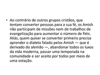 • Ao contrário de outros grupos cristãos, que
tentam converter pessoas para a sua fé, os Amish
não participam de missões nem de trabalhos de
evangelização para aumentar o número de fiéis.
Aliás, quem quiser se converter primeiro precisa
aprender o dialeto falado pelos Amish — que é
derivado do alemão —, abandonar todos os luxos
da vida moderna, passar uma temporada na
comunidade e ser aceito por todos por meio de
uma votação.
 