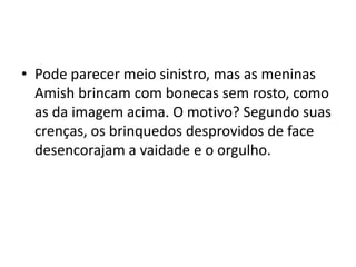 • Pode parecer meio sinistro, mas as meninas
Amish brincam com bonecas sem rosto, como
as da imagem acima. O motivo? Segundo suas
crenças, os brinquedos desprovidos de face
desencorajam a vaidade e o orgulho.
 