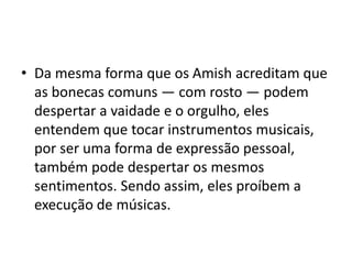 • Da mesma forma que os Amish acreditam que
as bonecas comuns — com rosto — podem
despertar a vaidade e o orgulho, eles
entendem que tocar instrumentos musicais,
por ser uma forma de expressão pessoal,
também pode despertar os mesmos
sentimentos. Sendo assim, eles proíbem a
execução de músicas.
 