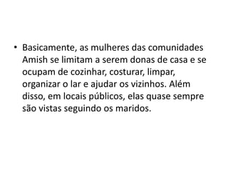 • Basicamente, as mulheres das comunidades
Amish se limitam a serem donas de casa e se
ocupam de cozinhar, costurar, limpar,
organizar o lar e ajudar os vizinhos. Além
disso, em locais públicos, elas quase sempre
são vistas seguindo os maridos.
 