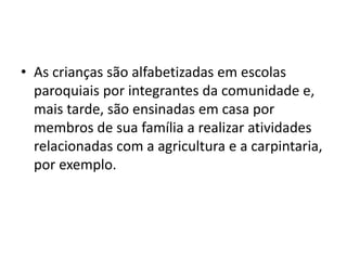 • As crianças são alfabetizadas em escolas
paroquiais por integrantes da comunidade e,
mais tarde, são ensinadas em casa por
membros de sua família a realizar atividades
relacionadas com a agricultura e a carpintaria,
por exemplo.
 