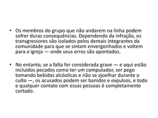 • Os membros do grupo que não andarem na linha podem
sofrer duras consequências. Dependendo da infração, os
transgressores são isolados pelos demais integrantes da
comunidade para que se sintam envergonhados e voltem
para a igreja — onde seus erros são apontados.
• No entanto, se a falta for considerada grave — e aqui estão
incluídos pecados como ter um computador, ser pego
tomando bebidas alcóolicas e não se ajoelhar durante o
culto —, os acusados podem ser banidos e expulsos, e todo
e qualquer contato com essas pessoas é completamente
cortado.
 