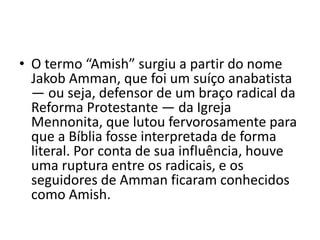 • O termo “Amish” surgiu a partir do nome
Jakob Amman, que foi um suíço anabatista
— ou seja, defensor de um braço radical da
Reforma Protestante — da Igreja
Mennonita, que lutou fervorosamente para
que a Bíblia fosse interpretada de forma
literal. Por conta de sua influência, houve
uma ruptura entre os radicais, e os
seguidores de Amman ficaram conhecidos
como Amish.
 