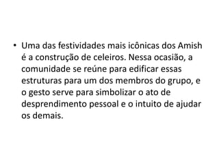 • Uma das festividades mais icônicas dos Amish
é a construção de celeiros. Nessa ocasião, a
comunidade se reúne para edificar essas
estruturas para um dos membros do grupo, e
o gesto serve para simbolizar o ato de
desprendimento pessoal e o intuito de ajudar
os demais.
 