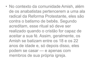 • No contexto da comunidade Amish, além
de os anabatistas pertencerem a uma ala
radical da Reforma Protestante, eles são
contra o batismo de bebês. Segundo
acreditam, esse ritual só deve ser
realizado quando o cristão for capaz de
aceitar a sua fé. Assim, geralmente, os
Amish se batizam entre os 18 e os 22
anos de idade e, só depois disso, eles
podem se casar — e apenas com
membros de sua própria igreja.
 