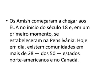 • Os Amish começaram a chegar aos
EUA no início do século 18 e, em um
primeiro momento, se
estabeleceram na Pensilvânia. Hoje
em dia, existem comunidades em
mais de 28 — dos 50 — estados
norte-americanos e no Canadá.
 