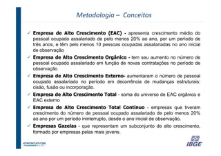 Metodologia – Conceitos

Empresa de Alto Crescimento (EAC) - apresenta crescimento médio do
pessoal ocupado assalariado de pelo menos 20% ao ano, por um período de
três anos, e têm pelo menos 10 pessoas ocupadas assalariadas no ano inicial
de observação
Empresa de Alto Crescimento Orgânico - tem seu aumento no número de
pessoal ocupado assalariado em função de novas contratações no período de
observação
Empresa de Alto Crescimento Externo aumentaram o número de pessoal
                              Externo-
ocupado assalariado no período em decorrência de mudanças estruturais:
cisão, fusão ou incorporação.
Empresa de Alto Crescimento Total - soma do universo de EAC orgânico e
EAC externo
Empresa de Alto Crescimento Total Contínuo - empresas que tiveram
crescimento do número de pessoal ocupado assalariado de pelo menos 20%
ao ano por um período ininterrupto, desde o ano inicial de observação.
Empresas Gazelas - que representam um subconjunto de alto crescimento,
formado por empresas pelas mais jovens.

                                                                 29
 