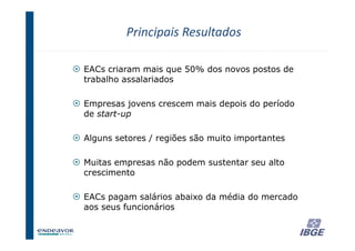 Principais Resultados

EACs criaram mais que 50% dos novos postos de
trabalho assalariados

Empresas jovens crescem mais depois do período
de start-up

Alguns setores / regiões são muito importantes

Muitas empresas não podem sustentar seu alto
crescimento

EACs pagam salários abaixo da média do mercado
aos seus funcionários


                                                 31
 