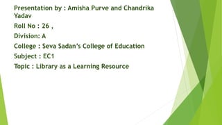 Presentation by : Amisha Purve and Chandrika
Yadav
Roll No : 26 ,
Division: A
College : Seva Sadan’s College of Education
Subject : EC1
Topic : Library as a Learning Resource
 