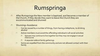 PracticesHumilityThe Kingdom of Earth and the Kingdom of HeavenSeparation from the worldNo Modern TechnologySeparation of Church and StateNo government benefits, SS, or insuranceHochmut= Pride, HaughtinessDo not attend school past 8th grade, Education leads to prideEvery child learns PA Dutch, and EnglishPhotographs are not allowed, they lead to vanityDemut= HumilityPlain Dress