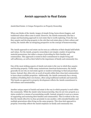 Amish approach to Real Estate
Amish Real Estate: A Unique Perspective on Property Ownership
When one thinks of the Amish, images of simple living, horse-drawn buggies, and
traditional values often come to mind. However, the Amish community also has a
unique and fascinating approach to real estate that is worth exploring. From the way
they acquire and develop property to the role that real estate plays in their culture and
society, the Amish offer an intriguing perspective on the concept of homeownership.
The Amish approach to real estate can be seen as a reflection of their deeply held beliefs
and values. For the Amish, property ownership is not simply a matter of acquiring
material possessions, but rather a means of providing for their families and
communities. This approach is rooted in their commitment to simple living and
self-sufficiency, as well as their belief in the importance of family and community ties.
One of the most striking aspects of Amish real estate is the way in which they acquire
and develop property. Unlike many mainstream American homeowners, the Amish
generally do not rely on real estate agents or modern technology to find and purchase
homes. Instead, they often rely on word-of-mouth within their close-knit communities
to learn about available properties. Additionally, the Amish community has a strong
tradition of building their own homes, often using traditional methods and materials.
This hands-on approach to property development reflects the Amish commitment to
self-reliance and sustainability.
Another unique aspect of Amish real estate is the way in which property is used within
the community. While the Amish value homeownership, they do not view property as a
status symbol or a means of accumulating wealth. Instead, property is seen as a means
of supporting and nurturing their families and communities. This is evident in the way
that the Amish often live in close proximity to one another, with extended families and
multiple generations often living on the same property. This close-knit approach to
property ownership reflects the Amish emphasis on family and community ties.
 