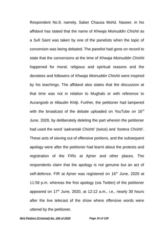 Respondent No.9, namely, Saber Chausa Mohd. Naseer, in his
affidavit has stated that the name of Khwaja Moinuddin Chishti as
a Sufi Saint was taken by one of the panelists when the topic of
conversion was being debated. The panelist had gone on record to
state that the conversions at the time of Khwaja Moinuddin Chishti
happened for moral, religious and spiritual reasons and the
devotees and followers of Khwaja Moinuddin Chishti were inspired
by his teachings. The affidavit also states that the discussion at
that time was not in relation to Mughals or with reference to
Aurangzeb or Allaudin Khilji. Further, the petitioner had tampered
with the broadcast of the debate uploaded on YouTube on 16th
June, 2020, by deliberately deleting the part wherein the petitioner
had used the word ‘aakrantak Chishti’ (twice) and ‘lootera Chishti’.
These acts of sieving out of offensive portions, and the subsequent
apology were after the petitioner had learnt about the protests and
registration of the FIRs at Ajmer and other places. The
respondents claim that the apology is not genuine but an act of
self-defence. FIR at Ajmer was registered on 16th
June, 2020 at
11:58 p.m. whereas the first apology (via Twitter) of the petitioner
appeared on 17th
June, 2020, at 12:12 a.m., i.e., nearly 30 hours
after the live telecast of the show where offensive words were
uttered by the petitioner.
Writ Petition (Criminal) No. 160 of 2020 Page 10 of 128
 