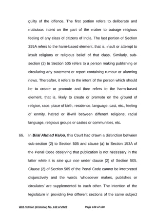 guilty of the offence. The first portion refers to deliberate and
malicious intent on the part of the maker to outrage religious
feeling of any class of citizens of India. The last portion of Section
295A refers to the harm-based element, that is, insult or attempt to
insult religions or religious belief of that class. Similarly, sub-
section (2) to Section 505 refers to a person making publishing or
circulating any statement or report containing rumour or alarming
news. Thereafter, it refers to the intent of the person which should
be to create or promote and then refers to the harm-based
element, that is, likely to create or promote on the ground of
religion, race, place of birth, residence, language, cast, etc., feeling
of enmity, hatred or ill-will between different religions, racial
language, religious groups or castes or communities, etc.
66. In Bilal Ahmad Kaloo, this Court had drawn a distinction between
sub-section (2) to Section 505 and clause (a) to Section 153A of
the Penal Code observing that publication is not necessary in the
latter while it is sine qua non under clause (2) of Section 505.
Clause (2) of Section 505 of the Penal Code cannot be interpreted
disjunctively and the words ‘whosoever makes, publishes or
circulates’ are supplemented to each other. The intention of the
legislature in providing two different sections of the same subject
Writ Petition (Criminal) No. 160 of 2020 Page 100 of 128
 
