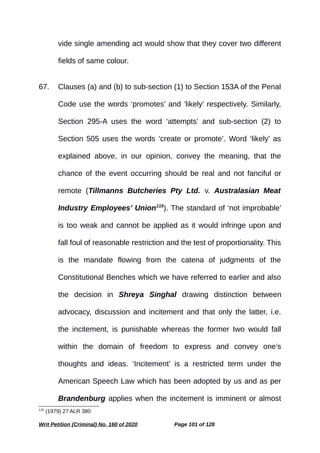 vide single amending act would show that they cover two different
fields of same colour.
67. Clauses (a) and (b) to sub-section (1) to Section 153A of the Penal
Code use the words ‘promotes’ and ‘likely’ respectively. Similarly,
Section 295-A uses the word ‘attempts’ and sub-section (2) to
Section 505 uses the words ‘create or promote’. Word ‘likely’ as
explained above, in our opinion, convey the meaning, that the
chance of the event occurring should be real and not fanciful or
remote (Tillmanns Butcheries Pty Ltd. v. Australasian Meat
Industry Employees’ Union115
). The standard of ‘not improbable’
is too weak and cannot be applied as it would infringe upon and
fall foul of reasonable restriction and the test of proportionality. This
is the mandate flowing from the catena of judgments of the
Constitutional Benches which we have referred to earlier and also
the decision in Shreya Singhal drawing distinction between
advocacy, discussion and incitement and that only the latter, i.e.
the incitement, is punishable whereas the former two would fall
within the domain of freedom to express and convey one’s
thoughts and ideas. ‘Incitement’ is a restricted term under the
American Speech Law which has been adopted by us and as per
Brandenburg applies when the incitement is imminent or almost
115
(1979) 27 ALR 380
Writ Petition (Criminal) No. 160 of 2020 Page 101 of 128
 