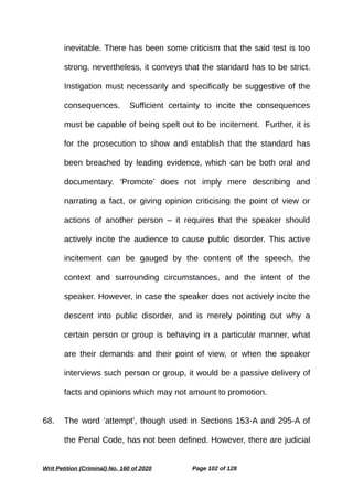 inevitable. There has been some criticism that the said test is too
strong, nevertheless, it conveys that the standard has to be strict.
Instigation must necessarily and specifically be suggestive of the
consequences. Sufficient certainty to incite the consequences
must be capable of being spelt out to be incitement. Further, it is
for the prosecution to show and establish that the standard has
been breached by leading evidence, which can be both oral and
documentary. ‘Promote’ does not imply mere describing and
narrating a fact, or giving opinion criticising the point of view or
actions of another person – it requires that the speaker should
actively incite the audience to cause public disorder. This active
incitement can be gauged by the content of the speech, the
context and surrounding circumstances, and the intent of the
speaker. However, in case the speaker does not actively incite the
descent into public disorder, and is merely pointing out why a
certain person or group is behaving in a particular manner, what
are their demands and their point of view, or when the speaker
interviews such person or group, it would be a passive delivery of
facts and opinions which may not amount to promotion.
68. The word ‘attempt’, though used in Sections 153-A and 295-A of
the Penal Code, has not been defined. However, there are judicial
Writ Petition (Criminal) No. 160 of 2020 Page 102 of 128
 