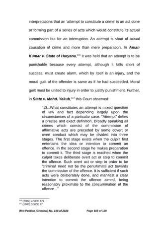 interpretations that an ‘attempt to constitute a crime’ is an act done
or forming part of a series of acts which would constitute its actual
commission but for an interruption. An attempt is short of actual
causation of crime and more than mere preparation. In Aman
Kumar v. State of Haryana,116
it was held that an attempt is to be
punishable because every attempt, although it falls short of
success, must create alarm, which by itself is an injury, and the
moral guilt of the offender is same as if he had succeeded. Moral
guilt must be united to injury in order to justify punishment. Further,
in State v. Mohd. Yakub,117
this Court observed:
“13...What constitutes an attempt is mixed question
of law and fact depending largely upon the
circumstances of a particular case. "Attempt" defies
a precise and exact definition. Broadly speaking all
crimes which consist of the commission of
affirmative acts are preceded by some covert or
overt conduct which may be divided into three
stages. The first stage exists when the culprit first
entertains the idea or intention to commit an
offence. In the second stage he makes preparation
to commit it. The third stage is reached when the
culprit takes deliberate overt act or step to commit
the offence. Such overt act or step in order to be
'criminal' need not be the penultimate act towards
the commission of the offence. It is sufficient if such
acts were deliberately done, and manifest a clear
intention to commit the offence aimed, being
reasonably proximate to the consummation of the
offence...”
116
(2004) 4 SCC 379
117
(1980) 3 SCC 57.
Writ Petition (Criminal) No. 160 of 2020 Page 103 of 128
 