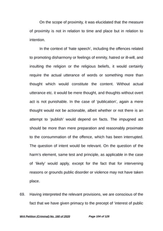 On the scope of proximity, it was elucidated that the measure
of proximity is not in relation to time and place but in relation to
intention.
In the context of ‘hate speech’, including the offences related
to promoting disharmony or feelings of enmity, hatred or ill-will, and
insulting the religion or the religious beliefs, it would certainly
require the actual utterance of words or something more than
thought which would constitute the content. Without actual
utterance etc. it would be mere thought, and thoughts without overt
act is not punishable. In the case of ‘publication’, again a mere
thought would not be actionable, albeit whether or not there is an
attempt to ‘publish’ would depend on facts. The impugned act
should be more than mere preparation and reasonably proximate
to the consummation of the offence, which has been interrupted.
The question of intent would be relevant. On the question of the
harm’s element, same test and principle, as applicable in the case
of ‘likely’ would apply, except for the fact that for intervening
reasons or grounds public disorder or violence may not have taken
place.
69. Having interpreted the relevant provisions, we are conscious of the
fact that we have given primacy to the precept of ‘interest of public
Writ Petition (Criminal) No. 160 of 2020 Page 104 of 128
 