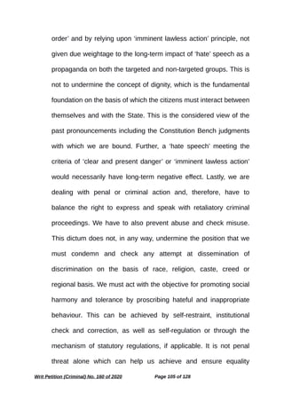 order’ and by relying upon ‘imminent lawless action’ principle, not
given due weightage to the long-term impact of ‘hate’ speech as a
propaganda on both the targeted and non-targeted groups. This is
not to undermine the concept of dignity, which is the fundamental
foundation on the basis of which the citizens must interact between
themselves and with the State. This is the considered view of the
past pronouncements including the Constitution Bench judgments
with which we are bound. Further, a ‘hate speech’ meeting the
criteria of ‘clear and present danger’ or ‘imminent lawless action’
would necessarily have long-term negative effect. Lastly, we are
dealing with penal or criminal action and, therefore, have to
balance the right to express and speak with retaliatory criminal
proceedings. We have to also prevent abuse and check misuse.
This dictum does not, in any way, undermine the position that we
must condemn and check any attempt at dissemination of
discrimination on the basis of race, religion, caste, creed or
regional basis. We must act with the objective for promoting social
harmony and tolerance by proscribing hateful and inappropriate
behaviour. This can be achieved by self-restraint, institutional
check and correction, as well as self-regulation or through the
mechanism of statutory regulations, if applicable. It is not penal
threat alone which can help us achieve and ensure equality
Writ Petition (Criminal) No. 160 of 2020 Page 105 of 128
 