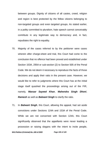 between groups. Dignity of citizens of all castes, creed, religion
and region is best protected by the fellow citizens belonging to
non-targeted groups and even targeted groups. As stated earlier,
in a polity committed to pluralism, hate speech cannot conceivably
contribute in any legitimate way to democracy and, in fact,
repudiates the right to equality.
70. Majority of the cases referred to by the petitioner were cases
wherein after charge-sheet and trial, this Court had come to the
conclusion that no offence had been proved and established under
Section 153A, 295A or sub-section (2) to Section 505 of the Penal
Code. We do not deem it necessary to reproduce the facts of those
decisions and apply their ratio in the present case. However, we
would like to refer to judgments where this Court has at the initial
stage itself quashed the proceedings arising out of the FIR,
namely, Manzar Sayeed Khan, Mahendra Singh Dhoni,
Ramesh as well as Balwant Singh to clarify the ratio.
71. In Balwant Singh, this Court, allowing the appeal, had set aside
convictions under Sections 124A and 153A of the Penal Code.
While we are not concerned with Section 124A, this Court
significantly observed that the appellants were never leading a
procession or raising slogans with the intent to incite people,
Writ Petition (Criminal) No. 160 of 2020 Page 106 of 128
 