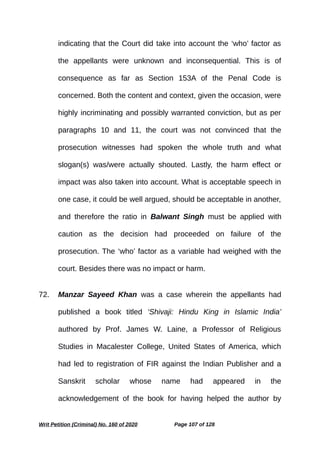 indicating that the Court did take into account the ‘who’ factor as
the appellants were unknown and inconsequential. This is of
consequence as far as Section 153A of the Penal Code is
concerned. Both the content and context, given the occasion, were
highly incriminating and possibly warranted conviction, but as per
paragraphs 10 and 11, the court was not convinced that the
prosecution witnesses had spoken the whole truth and what
slogan(s) was/were actually shouted. Lastly, the harm effect or
impact was also taken into account. What is acceptable speech in
one case, it could be well argued, should be acceptable in another,
and therefore the ratio in Balwant Singh must be applied with
caution as the decision had proceeded on failure of the
prosecution. The ‘who’ factor as a variable had weighed with the
court. Besides there was no impact or harm.
72. Manzar Sayeed Khan was a case wherein the appellants had
published a book titled ‘Shivaji: Hindu King in Islamic India’
authored by Prof. James W. Laine, a Professor of Religious
Studies in Macalester College, United States of America, which
had led to registration of FIR against the Indian Publisher and a
Sanskrit scholar whose name had appeared in the
acknowledgement of the book for having helped the author by
Writ Petition (Criminal) No. 160 of 2020 Page 107 of 128
 