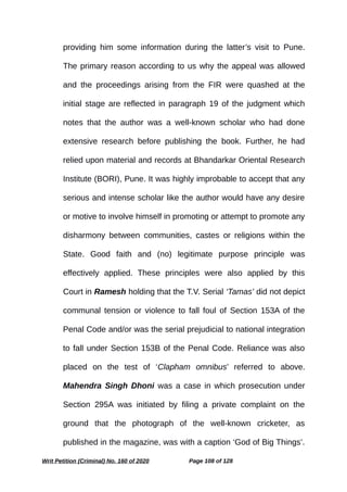 providing him some information during the latter’s visit to Pune.
The primary reason according to us why the appeal was allowed
and the proceedings arising from the FIR were quashed at the
initial stage are reflected in paragraph 19 of the judgment which
notes that the author was a well-known scholar who had done
extensive research before publishing the book. Further, he had
relied upon material and records at Bhandarkar Oriental Research
Institute (BORI), Pune. It was highly improbable to accept that any
serious and intense scholar like the author would have any desire
or motive to involve himself in promoting or attempt to promote any
disharmony between communities, castes or religions within the
State. Good faith and (no) legitimate purpose principle was
effectively applied. These principles were also applied by this
Court in Ramesh holding that the T.V. Serial ‘Tamas’ did not depict
communal tension or violence to fall foul of Section 153A of the
Penal Code and/or was the serial prejudicial to national integration
to fall under Section 153B of the Penal Code. Reliance was also
placed on the test of ‘Clapham omnibus’ referred to above.
Mahendra Singh Dhoni was a case in which prosecution under
Section 295A was initiated by filing a private complaint on the
ground that the photograph of the well-known cricketer, as
published in the magazine, was with a caption ‘God of Big Things’.
Writ Petition (Criminal) No. 160 of 2020 Page 108 of 128
 