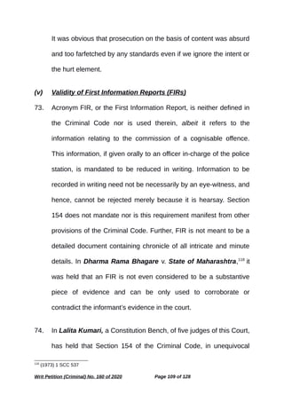 It was obvious that prosecution on the basis of content was absurd
and too farfetched by any standards even if we ignore the intent or
the hurt element.
(v) Validity of First Information Reports (FIRs)
73. Acronym FIR, or the First Information Report, is neither defined in
the Criminal Code nor is used therein, albeit it refers to the
information relating to the commission of a cognisable offence.
This information, if given orally to an officer in-charge of the police
station, is mandated to be reduced in writing. Information to be
recorded in writing need not be necessarily by an eye-witness, and
hence, cannot be rejected merely because it is hearsay. Section
154 does not mandate nor is this requirement manifest from other
provisions of the Criminal Code. Further, FIR is not meant to be a
detailed document containing chronicle of all intricate and minute
details. In Dharma Rama Bhagare v. State of Maharashtra,118
it
was held that an FIR is not even considered to be a substantive
piece of evidence and can be only used to corroborate or
contradict the informant’s evidence in the court.
74. In Lalita Kumari, a Constitution Bench, of five judges of this Court,
has held that Section 154 of the Criminal Code, in unequivocal
118
(1973) 1 SCC 537
Writ Petition (Criminal) No. 160 of 2020 Page 109 of 128
 
