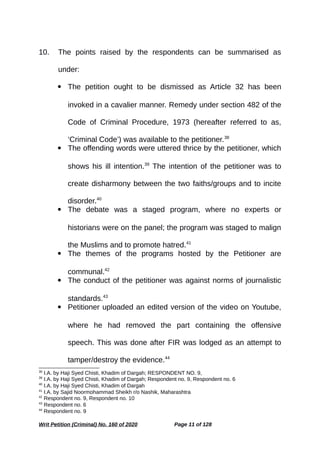 10. The points raised by the respondents can be summarised as
under:
 The petition ought to be dismissed as Article 32 has been
invoked in a cavalier manner. Remedy under section 482 of the
Code of Criminal Procedure, 1973 (hereafter referred to as,
‘Criminal Code’) was available to the petitioner.38
 The offending words were uttered thrice by the petitioner, which
shows his ill intention.39
The intention of the petitioner was to
create disharmony between the two faiths/groups and to incite
disorder.40
 The debate was a staged program, where no experts or
historians were on the panel; the program was staged to malign
the Muslims and to promote hatred.41
 The themes of the programs hosted by the Petitioner are
communal.42
 The conduct of the petitioner was against norms of journalistic
standards.43
 Petitioner uploaded an edited version of the video on Youtube,
where he had removed the part containing the offensive
speech. This was done after FIR was lodged as an attempt to
tamper/destroy the evidence.44
38
I.A. by Haji Syed Chisti, Khadim of Dargah; RESPONDENT NO. 9,
39
I.A. by Haji Syed Chisti, Khadim of Dargah; Respondent no. 9, Respondent no. 6
40
I.A. by Haji Syed Chisti, Khadim of Dargah
41
I.A. by Sajid Noormohammad Sheikh r/o Nashik, Maharashtra
42
Respondent no. 9, Respondent no. 10
43
Respondent no. 6
44
Respondent no. 9
Writ Petition (Criminal) No. 160 of 2020 Page 11 of 128
 