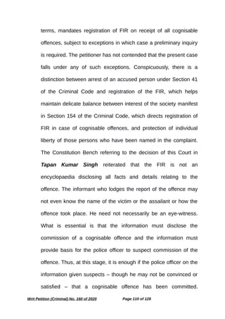 terms, mandates registration of FIR on receipt of all cognisable
offences, subject to exceptions in which case a preliminary inquiry
is required. The petitioner has not contended that the present case
falls under any of such exceptions. Conspicuously, there is a
distinction between arrest of an accused person under Section 41
of the Criminal Code and registration of the FIR, which helps
maintain delicate balance between interest of the society manifest
in Section 154 of the Criminal Code, which directs registration of
FIR in case of cognisable offences, and protection of individual
liberty of those persons who have been named in the complaint.
The Constitution Bench referring to the decision of this Court in
Tapan Kumar Singh reiterated that the FIR is not an
encyclopaedia disclosing all facts and details relating to the
offence. The informant who lodges the report of the offence may
not even know the name of the victim or the assailant or how the
offence took place. He need not necessarily be an eye-witness.
What is essential is that the information must disclose the
commission of a cognisable offence and the information must
provide basis for the police officer to suspect commission of the
offence. Thus, at this stage, it is enough if the police officer on the
information given suspects – though he may not be convinced or
satisfied – that a cognisable offence has been committed.
Writ Petition (Criminal) No. 160 of 2020 Page 110 of 128
 