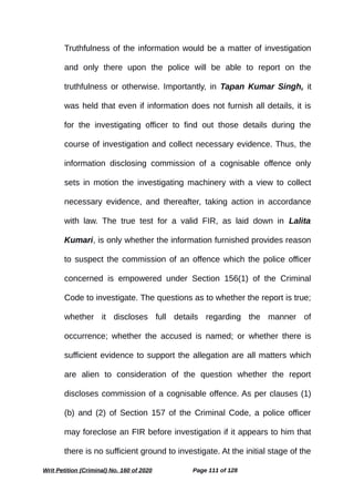 Truthfulness of the information would be a matter of investigation
and only there upon the police will be able to report on the
truthfulness or otherwise. Importantly, in Tapan Kumar Singh, it
was held that even if information does not furnish all details, it is
for the investigating officer to find out those details during the
course of investigation and collect necessary evidence. Thus, the
information disclosing commission of a cognisable offence only
sets in motion the investigating machinery with a view to collect
necessary evidence, and thereafter, taking action in accordance
with law. The true test for a valid FIR, as laid down in Lalita
Kumari, is only whether the information furnished provides reason
to suspect the commission of an offence which the police officer
concerned is empowered under Section 156(1) of the Criminal
Code to investigate. The questions as to whether the report is true;
whether it discloses full details regarding the manner of
occurrence; whether the accused is named; or whether there is
sufficient evidence to support the allegation are all matters which
are alien to consideration of the question whether the report
discloses commission of a cognisable offence. As per clauses (1)
(b) and (2) of Section 157 of the Criminal Code, a police officer
may foreclose an FIR before investigation if it appears to him that
there is no sufficient ground to investigate. At the initial stage of the
Writ Petition (Criminal) No. 160 of 2020 Page 111 of 128
 