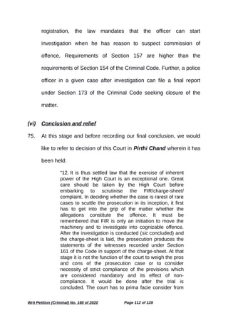 registration, the law mandates that the officer can start
investigation when he has reason to suspect commission of
offence. Requirements of Section 157 are higher than the
requirements of Section 154 of the Criminal Code. Further, a police
officer in a given case after investigation can file a final report
under Section 173 of the Criminal Code seeking closure of the
matter.
(vi) Conclusion and relief
75. At this stage and before recording our final conclusion, we would
like to refer to decision of this Court in Pirthi Chand wherein it has
been held:
“12. It is thus settled law that the exercise of inherent
power of the High Court is an exceptional one. Great
care should be taken by the High Court before
embarking to scrutinise the FIR/charge-sheet/
complaint. In deciding whether the case is rarest of rare
cases to scuttle the prosecution in its inception, it first
has to get into the grip of the matter whether the
allegations constitute the offence. It must be
remembered that FIR is only an initiation to move the
machinery and to investigate into cognizable offence.
After the investigation is conducted (sic concluded) and
the charge-sheet is laid, the prosecution produces the
statements of the witnesses recorded under Section
161 of the Code in support of the charge-sheet. At that
stage it is not the function of the court to weigh the pros
and cons of the prosecution case or to consider
necessity of strict compliance of the provisions which
are considered mandatory and its effect of non-
compliance. It would be done after the trial is
concluded. The court has to prima facie consider from
Writ Petition (Criminal) No. 160 of 2020 Page 112 of 128
 