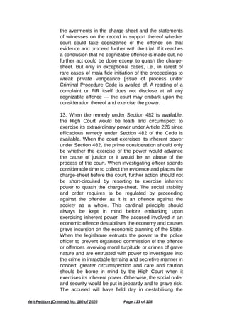 the averments in the charge-sheet and the statements
of witnesses on the record in support thereof whether
court could take cognizance of the offence on that
evidence and proceed further with the trial. If it reaches
a conclusion that no cognizable offence is made out, no
further act could be done except to quash the charge-
sheet. But only in exceptional cases, i.e., in rarest of
rare cases of mala fide initiation of the proceedings to
wreak private vengeance [issue of process under
Criminal Procedure Code is availed of. A reading of a
complaint or FIR itself does not disclose at all any
cognizable offence — the court may embark upon the
consideration thereof and exercise the power.
13. When the remedy under Section 482 is available,
the High Court would be loath and circumspect to
exercise its extraordinary power under Article 226 since
efficacious remedy under Section 482 of the Code is
available. When the court exercises its inherent power
under Section 482, the prime consideration should only
be whether the exercise of the power would advance
the cause of justice or it would be an abuse of the
process of the court. When investigating officer spends
considerable time to collect the evidence and places the
charge-sheet before the court, further action should not
be short-circuited by resorting to exercise inherent
power to quash the charge-sheet. The social stability
and order requires to be regulated by proceeding
against the offender as it is an offence against the
society as a whole. This cardinal principle should
always be kept in mind before embarking upon
exercising inherent power. The accused involved in an
economic offence destabilises the economy and causes
grave incursion on the economic planning of the State.
When the legislature entrusts the power to the police
officer to prevent organised commission of the offence
or offences involving moral turpitude or crimes of grave
nature and are entrusted with power to investigate into
the crime in intractable terrains and secretive manner in
concert, greater circumspection and care and caution
should be borne in mind by the High Court when it
exercises its inherent power. Otherwise, the social order
and security would be put in jeopardy and to grave risk.
The accused will have field day in destabilising the
Writ Petition (Criminal) No. 160 of 2020 Page 113 of 128
 