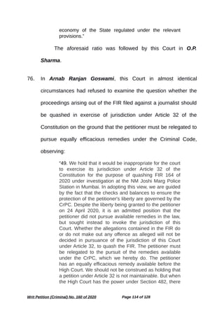 economy of the State regulated under the relevant
provisions.”
The aforesaid ratio was followed by this Court in O.P.
Sharma.
76. In Arnab Ranjan Goswami, this Court in almost identical
circumstances had refused to examine the question whether the
proceedings arising out of the FIR filed against a journalist should
be quashed in exercise of jurisdiction under Article 32 of the
Constitution on the ground that the petitioner must be relegated to
pursue equally efficacious remedies under the Criminal Code,
observing:
“49. We hold that it would be inappropriate for the court
to exercise its jurisdiction under Article 32 of the
Constitution for the purpose of quashing FIR 164 of
2020 under investigation at the NM Joshi Marg Police
Station in Mumbai. In adopting this view, we are guided
by the fact that the checks and balances to ensure the
protection of the petitioner's liberty are governed by the
CrPC. Despite the liberty being granted to the petitioner
on 24 April 2020, it is an admitted position that the
petitioner did not pursue available remedies in the law,
but sought instead to invoke the jurisdiction of this
Court. Whether the allegations contained in the FIR do
or do not make out any offence as alleged will not be
decided in pursuance of the jurisdiction of this Court
under Article 32, to quash the FIR. The petitioner must
be relegated to the pursuit of the remedies available
under the CrPC, which we hereby do. The petitioner
has an equally efficacious remedy available before the
High Court. We should not be construed as holding that
a petition under Article 32 is not maintainable. But when
the High Court has the power under Section 482, there
Writ Petition (Criminal) No. 160 of 2020 Page 114 of 128
 