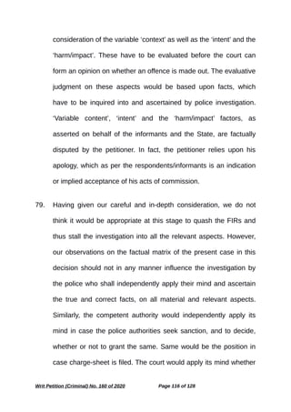 consideration of the variable ‘context’ as well as the ‘intent’ and the
‘harm/impact’. These have to be evaluated before the court can
form an opinion on whether an offence is made out. The evaluative
judgment on these aspects would be based upon facts, which
have to be inquired into and ascertained by police investigation.
‘Variable content’, ‘intent’ and the ‘harm/impact’ factors, as
asserted on behalf of the informants and the State, are factually
disputed by the petitioner. In fact, the petitioner relies upon his
apology, which as per the respondents/informants is an indication
or implied acceptance of his acts of commission.
79. Having given our careful and in-depth consideration, we do not
think it would be appropriate at this stage to quash the FIRs and
thus stall the investigation into all the relevant aspects. However,
our observations on the factual matrix of the present case in this
decision should not in any manner influence the investigation by
the police who shall independently apply their mind and ascertain
the true and correct facts, on all material and relevant aspects.
Similarly, the competent authority would independently apply its
mind in case the police authorities seek sanction, and to decide,
whether or not to grant the same. Same would be the position in
case charge-sheet is filed. The court would apply its mind whether
Writ Petition (Criminal) No. 160 of 2020 Page 116 of 128
 