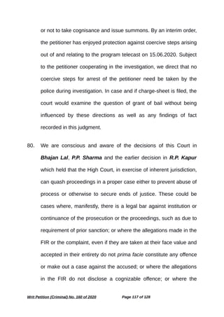 or not to take cognisance and issue summons. By an interim order,
the petitioner has enjoyed protection against coercive steps arising
out of and relating to the program telecast on 15.06.2020. Subject
to the petitioner cooperating in the investigation, we direct that no
coercive steps for arrest of the petitioner need be taken by the
police during investigation. In case and if charge-sheet is filed, the
court would examine the question of grant of bail without being
influenced by these directions as well as any findings of fact
recorded in this judgment.
80. We are conscious and aware of the decisions of this Court in
Bhajan Lal, P.P. Sharma and the earlier decision in R.P. Kapur
which held that the High Court, in exercise of inherent jurisdiction,
can quash proceedings in a proper case either to prevent abuse of
process or otherwise to secure ends of justice. These could be
cases where, manifestly, there is a legal bar against institution or
continuance of the prosecution or the proceedings, such as due to
requirement of prior sanction; or where the allegations made in the
FIR or the complaint, even if they are taken at their face value and
accepted in their entirety do not prima facie constitute any offence
or make out a case against the accused; or where the allegations
in the FIR do not disclose a cognizable offence; or where the
Writ Petition (Criminal) No. 160 of 2020 Page 117 of 128
 