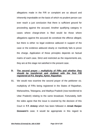 allegations made in the FIR or complaint are so absurd and
inherently improbable on the basis of which no prudent person can
ever reach a just conclusion that there is sufficient ground for
proceeding against the accused. Another qualifying category in
cases where charge-sheet is filed would be those where
allegations against the accused do constitute the offence alleged,
but there is either no legal evidence adduced in support of the
case or the evidence adduced clearly or manifestly fails to prove
the charge. Application of these principles depends on factual
matrix of each case. Strict and restricted as the requirements are,
they are at this stage not satisfied in the present case.
D. The second prayer – multiplicity of FIRs and whether they
should be transferred and clubbed with the first FIR
registered at P.S. Dargha, Ajmer, Rajasthan
81. We would now examine the second prayer of the petitioner viz.
multiplicity of FIRs being registered in the States of Rajasthan,
Maharashtra, Telangana, and Madhya Pradesh (now transferred to
Uttar Pradesh) relating to the same broadcast. Fortunately, both
the sides agree that the issue is covered by the decision of this
Court in T.T. Antony which has been followed in Arnab Ranjan
Goswami’s case. It would be appropriate in this regard to
Writ Petition (Criminal) No. 160 of 2020 Page 118 of 128
 