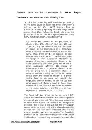 therefore reproduce the observations in Arnab Ranjan
Goswami’s case which are to the following effect:
“28...The law concerning multiple criminal proceedings
on the same cause of action has been analyzed in a
judgment of this Court in TT Antony v. State of
Kerala (“TT Antony”). Speaking for a two judge Bench,
Justice Syed Shah Mohammed Quadri interpreted the
provisions of Section 154 and cognate provisions of the
CrPC including Section 173 and observed:
“20…under the scheme of the provisions of
Sections 154, 155, 156, 157, 162, 169, 170 and
173 CrPC, only the earliest or the first information
in regard to the commission of a cognizable
offence satisfies the requirements of Section 154
CrPC. Thus, there can be no second FIR and
consequently there can be no fresh investigation
on receipt of every subsequent information in
respect of the same cognizable offence or the
same occurrence or incident giving rise to one or
more cognizable offences. On receipt of
information about a cognizable offence or an
incident giving rise to a cognizable offence or
offences and on entering the FIR in the station
house diary, the officer in charge of a police
station has to investigate not merely the
cognizable offence reported in the FIR but also
other connected offences found to have been
committed in the course of the same transaction
or the same occurrence and file one or more
reports as provided in Section 173 CrPC.”
The Court held that “there can be no second FIR”
where the information concerns the same cognisable
offence alleged in the first FIR or the same occurrence
or incident which gives rise to one or more cognisable
offences. This is due to the fact that the investigation
covers within its ambit not just the alleged cognisable
offence, but also any other connected offences that
may be found to have been committed. This Court held
that once an FIR postulated by the provisions of Section
154 has been recorded, any information received after
Writ Petition (Criminal) No. 160 of 2020 Page 119 of 128
 