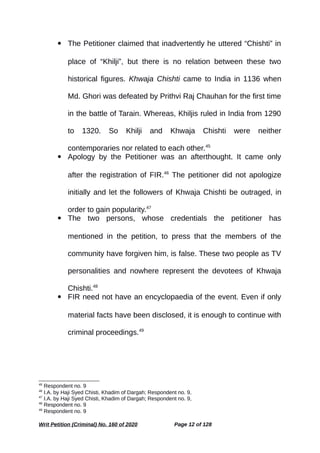  The Petitioner claimed that inadvertently he uttered “Chishti” in
place of “Khilji”, but there is no relation between these two
historical figures. Khwaja Chishti came to India in 1136 when
Md. Ghori was defeated by Prithvi Raj Chauhan for the first time
in the battle of Tarain. Whereas, Khiljis ruled in India from 1290
to 1320. So Khilji and Khwaja Chishti were neither
contemporaries nor related to each other.45
 Apology by the Petitioner was an afterthought. It came only
after the registration of FIR.46
The petitioner did not apologize
initially and let the followers of Khwaja Chishti be outraged, in
order to gain popularity.47
 The two persons, whose credentials the petitioner has
mentioned in the petition, to press that the members of the
community have forgiven him, is false. These two people as TV
personalities and nowhere represent the devotees of Khwaja
Chishti.48
 FIR need not have an encyclopaedia of the event. Even if only
material facts have been disclosed, it is enough to continue with
criminal proceedings.49
45
Respondent no. 9
46
I.A. by Haji Syed Chisti, Khadim of Dargah; Respondent no. 9,
47
I.A. by Haji Syed Chisti, Khadim of Dargah; Respondent no. 9,
48
Respondent no. 9
49
Respondent no. 9
Writ Petition (Criminal) No. 160 of 2020 Page 12 of 128
 