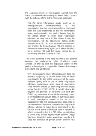 the commencement of investigation cannot form the
basis of a second FIR as doing so would fail to comport
with the scheme of the CrPC. The court observed:
“18…AII other information made orally or in
writing after the commencement of the
investigation into the cognizable offence disclosed
from the facts mentioned in the first information
report and entered in the station house diary by
the police officer or such other cognizable
offences as may come to his notice during the
investigation, will be statements falling under
Section 162 CrPC. No such information/ statement
can properly be treated as an FIR and entered in
the station house diary again, as it would in effect
be a second FIR and the same cannot be in
conformity with the scheme of CrPC.”
This Court adverted to the need to strike a just balance
between the fundamental rights of citizens under
Articles 19 and 21 and the expansive power of the
police to investigate a cognisable offence. Adverting to
precedent, this Court held:
“27…the sweeping power of investigation does not
warrant subjecting a citizen each time to fresh
investigation by the police in respect of the same
incident, giving rise to one or more cognizable
offences, consequent upon filing of successive
FIRs whether before or after filing the final report
under Section 173(2) CrPC. It would clearly be
beyond the purview of Sections 154 and 156
CrPC, nay, a case of abuse of the statutory power
of investigation in a given case. In our view a case
of fresh investigation based on the second or
successive FIRs, not being a counter-case, filed in
connection with the same or connected cognizable
offence alleged to have been committed in the
course of the same transaction and in respect of
which pursuant to the first FIR either investigation
is under way or final report under Section 173(2)
has been forwarded to the Magistrate, may be a fit
case for exercise of power under Section 482
Writ Petition (Criminal) No. 160 of 2020 Page 120 of 128
 
