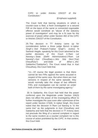 CrPC or under Articles 226/227 of the
Constitution.”
(Emphasis supplied)
The Court held that barring situations in which a
counter-case is filed, a fresh investigation or a second
FIR on the basis of the same or connected cognisable
offence would constitute an “abuse of the statutory
power of investigation” and may be a fit case for the
exercise of power either under Section 482 of the CrPC
or Articles 226/227 of the Constitution.
29. The decision in TT Antony came up for
consideration before a three judge Bench in Upkar
Singh v. Ved Prakash (“Upkar Singh”). Justice N
Santosh Hegde, speaking for this Court adverted to the
earlier decisions of this Court in Ram Lal
Narang v. State (Delhi Administration) (“Ram Lal
Narang”), Kari Choudhary v. Mst. Sita Devi (“Kari
Choudhary”) and State of Bihar v. JAC
Saldanha (“Saldanha”). The Court noted that in Kari
Choudhary, this Court held that:
“11…Of course the legal position is that there
cannot be two FIRs against the same accused in
respect of the same case. But when there are rival
versions in respect of the same episode, they
would normally take the shape of two different
FIRs and investigation can be carried on under
both of them by the same investigating agency.”
30. In Saldanha, this Court had held that the power
conferred upon the Magistrate under Section 156(3)
does not affect the power of the investigating officer to
further investigate the case even after submission of the
report under Section 173(8). In Upkar Singh, this Court
noted that the decision in Ram Lal Narang is “in the
same line” as the judgments in Kari Choudhary and
Saldanha and held that the decision in TT Antony does
not preclude the filing of a second complaint in regard
to the same incident as a counter complaint nor is this
course of action prohibited by the CrPC. In that context,
this Court held:
Writ Petition (Criminal) No. 160 of 2020 Page 121 of 128
 